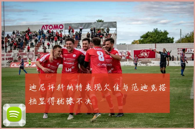迪尼评科纳特表现欠佳与范迪克搭档显得犹豫不决