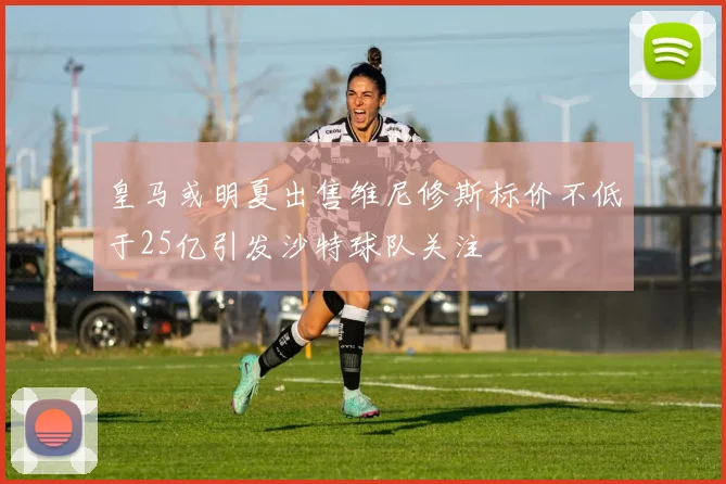 皇马或明夏出售维尼修斯标价不低于25亿引发沙特球队关注
