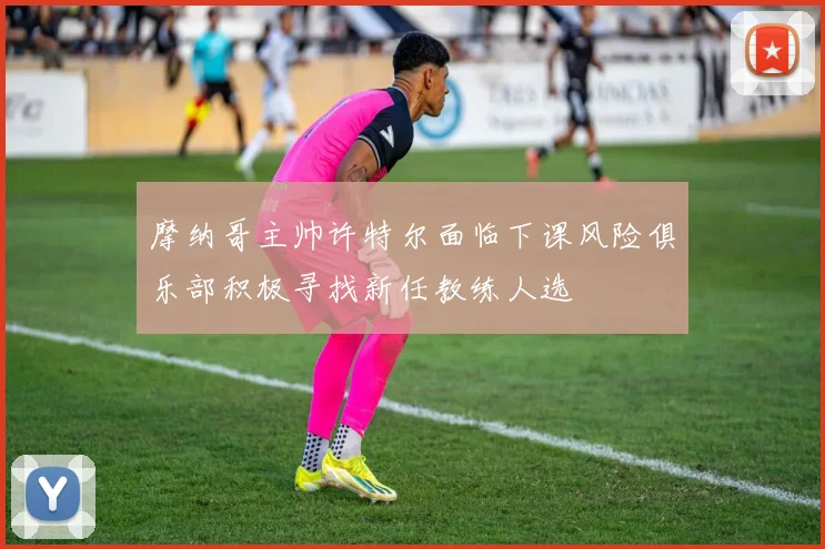 摩纳哥主帅许特尔面临下课风险俱乐部积极寻找新任教练人选