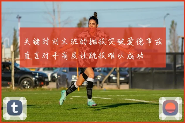 关键时刻文班的抛投突破爱德华兹直言对手高度让跳投难以成功