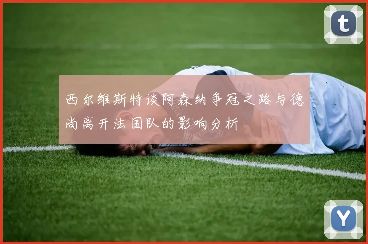 西尔维斯特谈阿森纳争冠之路与德尚离开法国队的影响分析