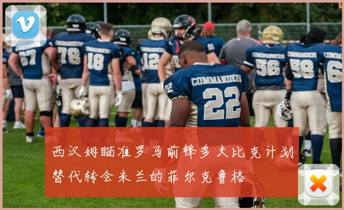 西汉姆瞄准罗马前锋多夫比克计划替代转会米兰的菲尔克鲁格