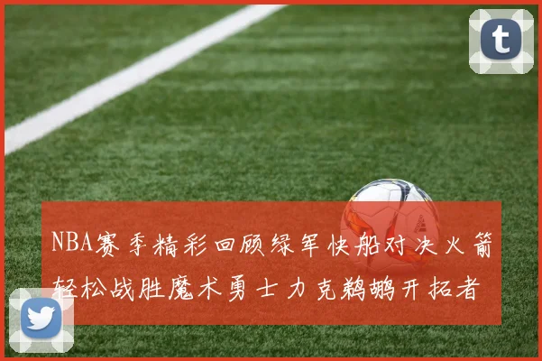 NBA赛季精彩回顾绿军快船对决火箭轻松战胜魔术勇士力克鹈鹕开拓者战胜独行侠