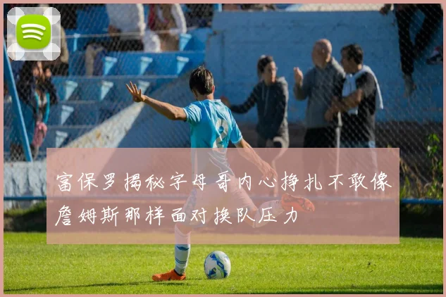 富保罗揭秘字母哥内心挣扎不敢像詹姆斯那样面对换队压力