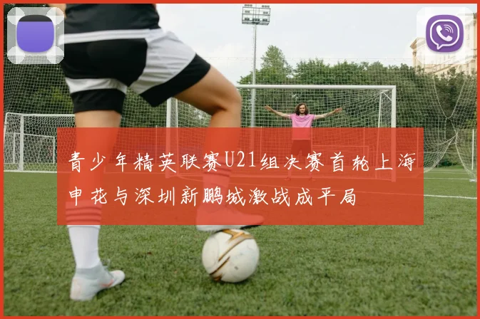 青少年精英联赛U21组决赛首轮上海申花与深圳新鹏城激战成平局