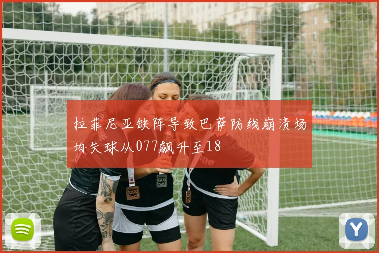 拉菲尼亚缺阵导致巴萨防线崩溃场均失球从077飙升至18