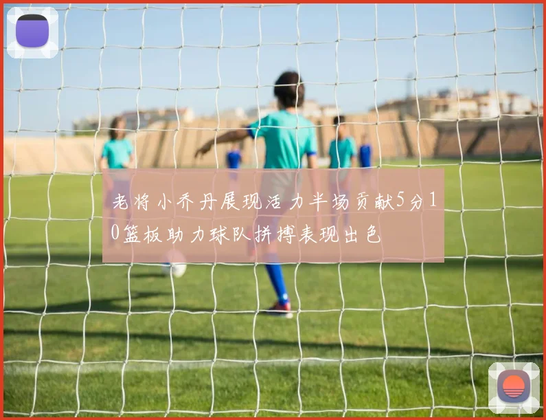 老将小乔丹展现活力半场贡献5分10篮板助力球队拼搏表现出色