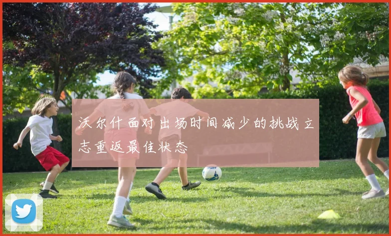 沃尔什面对出场时间减少的挑战立志重返最佳状态