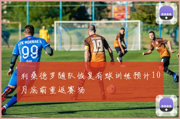 利桑德罗随队恢复有球训练预计10月底前重返赛场