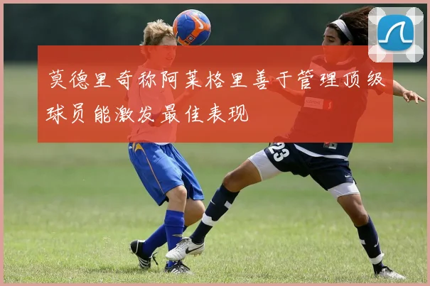 莫德里奇称阿莱格里善于管理顶级球员能激发最佳表现