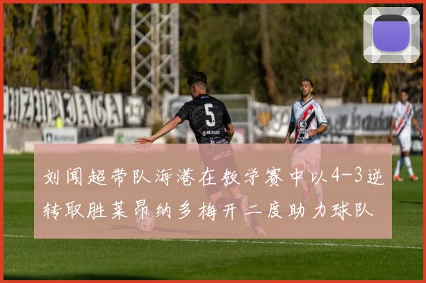 刘闻超带队海港在教学赛中以4-3逆转取胜莱昂纳多梅开二度助力球队