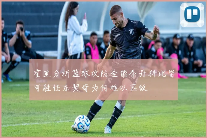 霍里分析篮球攻防全能乔丹科比皆可胜任东契奇为何难以匹敌