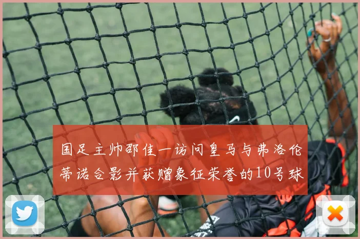 国足主帅邵佳一访问皇马与弗洛伦蒂诺合影并获赠象征荣誉的10号球衣