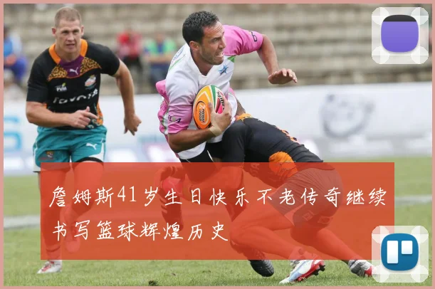 詹姆斯41岁生日快乐不老传奇继续书写篮球辉煌历史