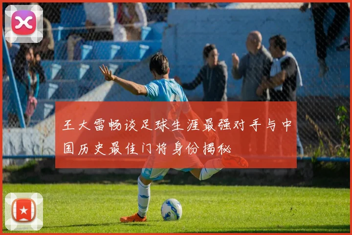 王大雷畅谈足球生涯最强对手与中国历史最佳门将身份揭秘