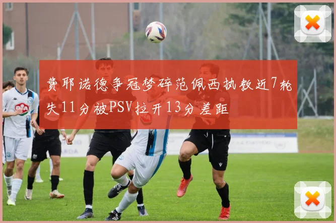 费耶诺德争冠梦碎范佩西执教近7轮失11分被PSV拉开13分差距