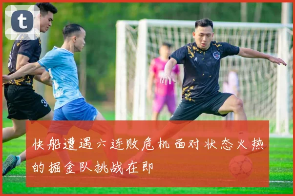 快船遭遇六连败危机面对状态火热的掘金队挑战在即
