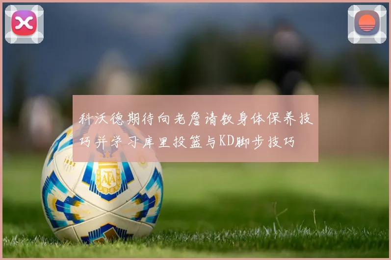 科沃德期待向老詹请教身体保养技巧并学习库里投篮与KD脚步技巧