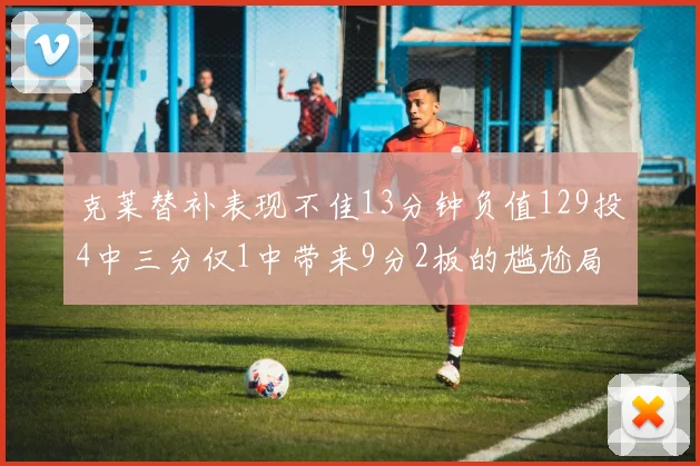 克莱替补表现不佳13分钟负值129投4中三分仅1中带来9分2板的尴尬局面