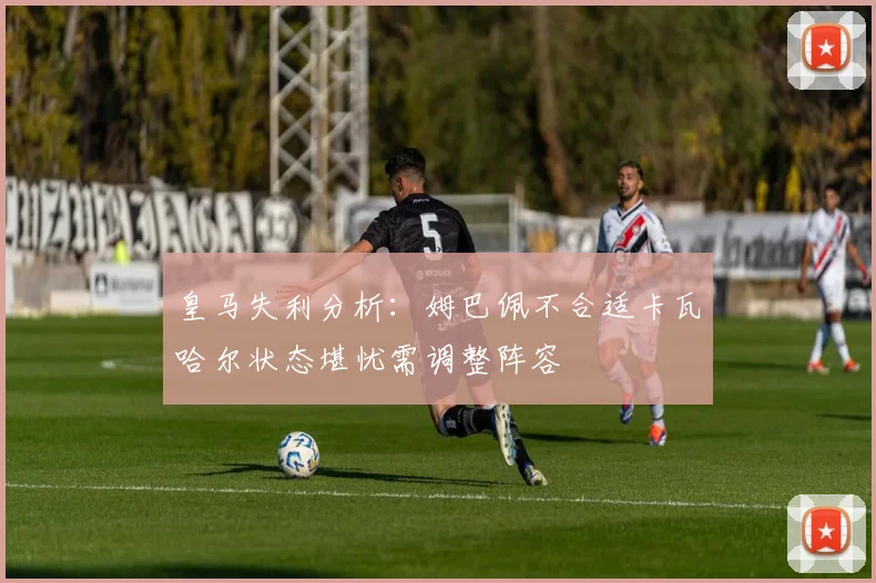 皇马失利分析：姆巴佩不合适卡瓦哈尔状态堪忧需调整阵容