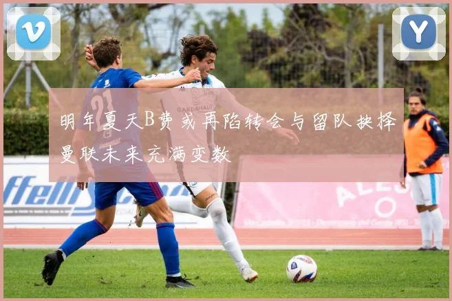 明年夏天B费或再陷转会与留队抉择曼联未来充满变数