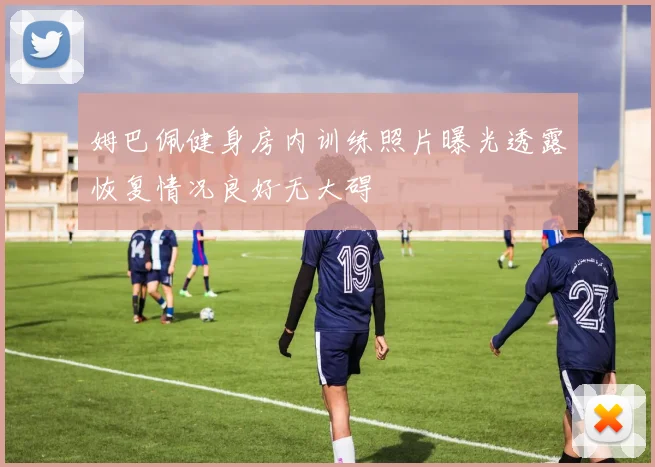 姆巴佩健身房内训练照片曝光透露恢复情况良好无大碍