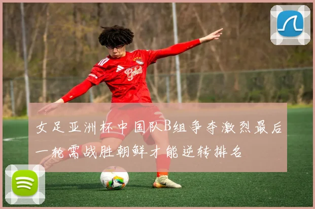 女足亚洲杯中国队B组争夺激烈最后一轮需战胜朝鲜才能逆转排名