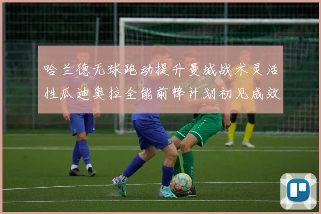 哈兰德无球跑动提升曼城战术灵活性瓜迪奥拉全能前锋计划初见成效