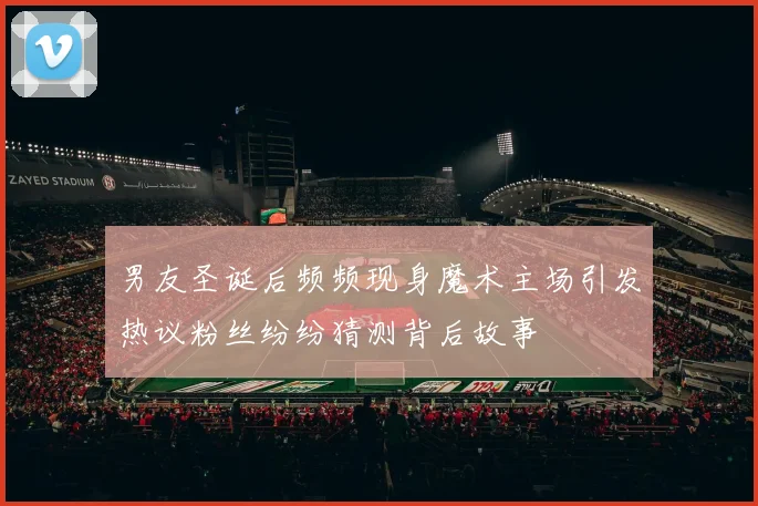 男友圣诞后频频现身魔术主场引发热议粉丝纷纷猜测背后故事