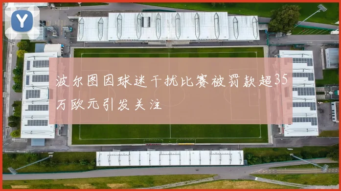 波尔图因球迷干扰比赛被罚款超35万欧元引发关注