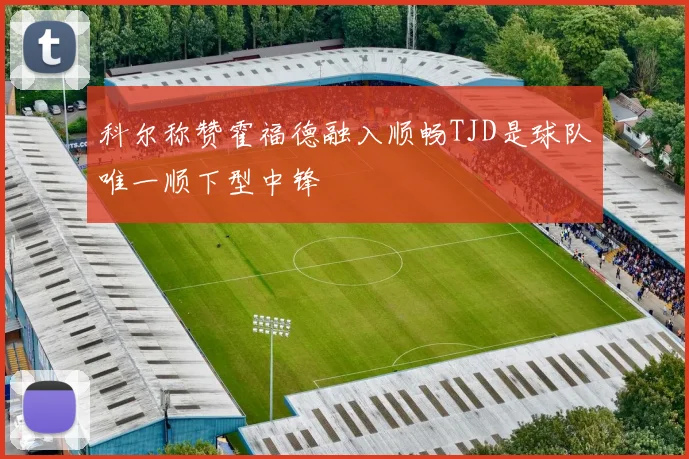 科尔称赞霍福德融入顺畅TJD是球队唯一顺下型中锋