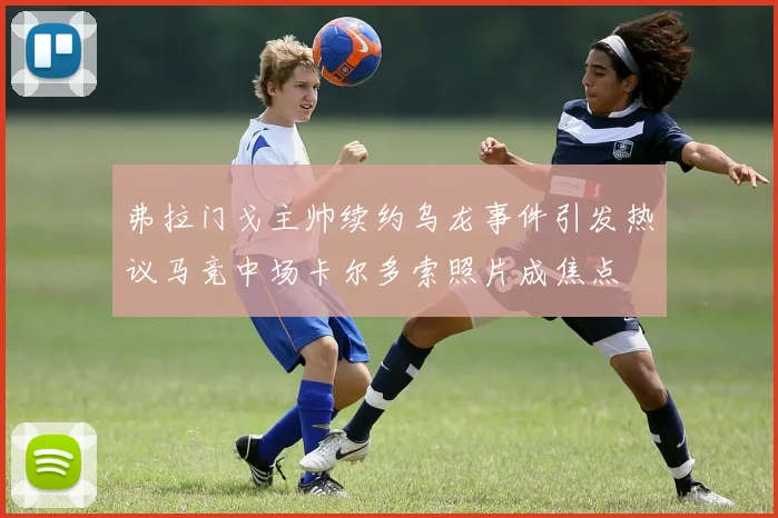 弗拉门戈主帅续约乌龙事件引发热议马竞中场卡尔多索照片成焦点