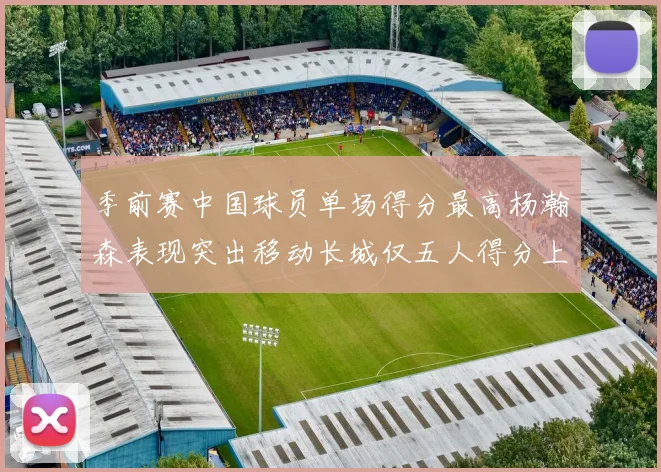 季前赛中国球员单场得分最高杨瀚森表现突出移动长城仅五人得分上双
